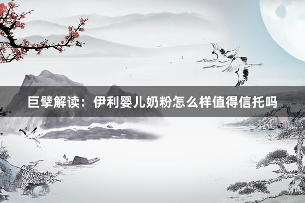 巨擘解读：伊利婴儿奶粉怎么样值得信托吗
