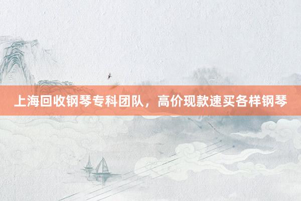 上海回收钢琴专科团队，高价现款速买各样钢琴