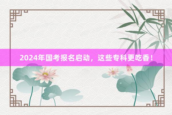 2024年国考报名启动，这些专科更吃香！
