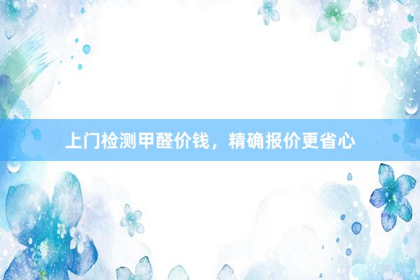 上门检测甲醛价钱，精确报价更省心
