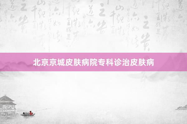 北京京城皮肤病院专科诊治皮肤病